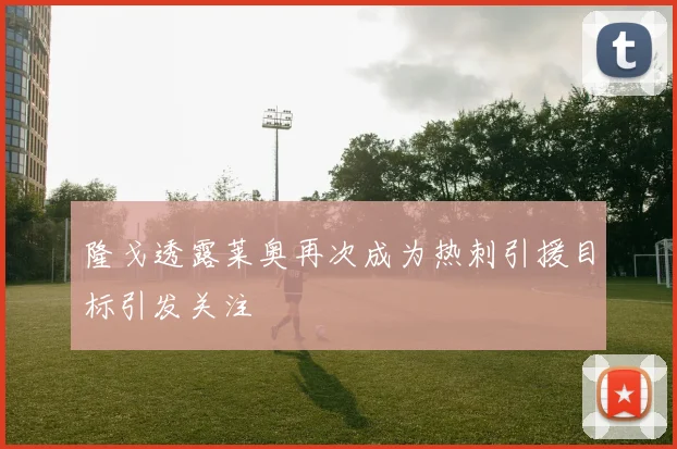 隆戈透露莱奥再次成为热刺引援目标引发关注